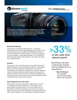 CASE STUDY | RITZ CAMERA 01




Profile                                                                      Product
Ritz Interactive is a network of e-commerce websites. Led by its flagship    BloomSearch
sites RitzCamera.com, WolfCamera.com, and BoatersWorld.com, Ritz
Interactive represents a diverse group of properties in different stages     Impact
of growth. Each site, branded and marketed individually, is dedicated to     Profitable growth from
bringing unique product offerings to the e-tailing shopper.                  increased site traffic




                                                                            33%
Business Challenge
Natural search is important to Ritz Interactive – it represents
approximately 33% of visits to www.ritzcamera.com and 40% of visits
to www.boatersworld.com. However, the company was looking for
new ways to improve its online businesses. “It’s easy to be stagnant
or grow unprofitably,” remarks Mark Remington, Vice President and            of site visits from
Chief Technology Officer at Ritz Interactive. “Our mantra has always
been profitable growth.”
                                                                             natural search

Solution                                                                    “BloomReach has been
BloomReach’s cloud marketing platform enhanced Ritz Interactive’s            a spectacular program
existing strategies to reach more potential customers. “BloomSearch          that has fulfilled all of our
filled in some of the last pieces of the puzzle for us, turning our          expectations.”
merchandising into marketing,” Remington says. “Between making our
content more discoverable and thematic pages (special pages that                   —	Mark Remington
address consumers’ unmet intentions by curating and presenting the                   Vice President
most relevant products and services from the site), BloomSearch offers               and Chief Technology
capabilities that we couldn’t build ourselves.”
                                                                                     Officer, Ritz Interactive

Easy Integration for Fast Value
Ritz Interactive initiated its BloomSearch deployment in June 2011
on its flagship site, www.ritzcamera.com. “The integration went
quite smoothly,” Remington reports. “One of the reasons we like
BloomSearch is that the technology is non-invasive. It was easy to
plug it in and add value quickly, leveraging our existing merchandising
efforts without stepping on our existing search marketing strategies.”
 