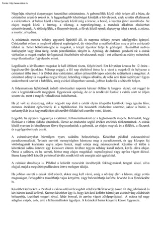 Forrás: http://www.doksi.hu



         Négyfajta növényi alapanyagot használhat csíráztatásra. A gabonafélék közül első helyen áll a búza, de
         csíráztathat árpát és rozsot is. A leggazdagabb lehetőséget kínálják a hüvelyesek, ezek szintén alkalmasak
         a csíráztatásra. A babon kívül a hüvelyesek közül még a lencse, a borsó, a lucerna jöhet számításba. Az
         olajos magok közül a lenmag, a tökmag, a napraforgómag, a mandula alkalmas elsősorban
         csíranövénynek. A zöldségfélék, a fűszernövények, a füvek közül remek alapanyag lehet a retek, a zsázsa,
         a mustár, a hajdina.

         A csíráztatás menete néhány egyszerű lépésből áll, és naponta néhány perces odafigyelést igényel.
         Csíráztathat otthon a meglévő edényei segítségével, de vásárolhat a szakboltokban erre a célra csíráztató
         tálakat is. Tehet befőttesüvegbe is magokat, a tetejét ilyenkor fedje le gézlappal. Használhat nedves
         itatóspapírt vagy sima üveg, netán porcelántálat, tányért is. Apróság, de érdemes gondolni rá: a csírák
         várhatóan a magok eredeti térfogatának ötszörösére növekszenek majd - ezt célszerű az edény méretének
         megválasztásakor figyelembe venni.

         Legelőször a kiválasztott magokat le kell öblíteni tiszta, folyóvízzel. Ezt követően áztassa be 12 órára -
         legcélszerűbb éjszakára. Másnap reggel, a fél nap elteltével öntse le a vizet a magokról és helyezze a
         csíráztató tálba őket. Ha többet akar csíráztatni, akkor célszerűbb lapos edénybe szétteríteni a magokat. A
         csíráztató edényt a magokkal tegye fényre, lehetőleg világos ablakba, de soha sem tűző napfényre! Egyes
         szakemberek szerint a babfélék, amíg csírázó állapotban vannak, jobban kedvelik a sötétebb helyet.

         A folyamatosan fejlődésnek induló növényeket naponta kétszer öblítse le langyos vízzel, ezt reggel és
         este a legpraktikusabb megejteni. Ugyancsak apróság, de ez is rendkívül fontos: a csírák alatt ne álljon
         sosem víz, mert a magok rothadásnak indulhatnak.

         Ha jó volt az alapanyag, akkor négy-öt nap alatt a csírák olyan állapotba kerülnek, hogy igazán friss,
         zamatos étekként egészíthetik ki a táplálkozást. Ha hosszabb zöldszárat szeretne, akkor a búzát, a
         sarkantyúkát és a hagymaféléket célszerűbb földdel teli cserébe vetni, ültetni.

         Legjobb, ha nyersen fogyasztja a csírákat, felhasználásuknál ez a legfontosabb alapelv. Köztudott, hogy
         főzéskor a vízben oldódó vitaminok, illetve az emésztést segítő értékes enzimek tönkremennek. A csírák
         közül nyersen és kíméletesen főzve fogyaszthatóak a gabonák, az olajos magvak és a fűfélék, a fűszerek
         és a gyógynövények csírái.

         A csíranövényeket bármilyen nyers salátába beleszórhatja. Készíthet például zsázsacsírával
         paradicsomsalátát. Tetszés szerinti mennyiségben hámozza meg a paradicsomot, és egy közepes fej
         vöröshagymát kockákra vágva adjon hozzá, majd szórja meg zsázsacsírával. Készítse el külön a
         következő saláta öntetet: egy kicsavart citrom levéhez tegyen néhány kanál mézet, kevés olíva olajat.
         Öntse a salátára, és ha szereti, hintse meg olajos magokkal: napraforgóval vagy apróra vágott dióval.
         Barna kenyérből készült pirítóssal kiváló, rendkívül sok energiát adó egytál étel.

         A csírákat darálhatja is. Például a ledarált rozscsírát ízesíthetjük fokhagymával, tengeri sóval, olíva
         olajjal, majd a megsütött padlizsánra öntve melegen tálalja.

         Ha jobban szereti a csírák zöld részét, akkor meg kell várni, amíg a növény eléri a három, négy centis
         magasságot. Felvagdalva rászórhatja vajas kenyérre, vagy beleszórhatja kefirbe, levesbe és a főzelékekbe
         is.

         Készíthet krémeket is. Például a zsázsa ollóval levagdalt zöld levélkéit keverje össze tíz dkg juhtúróval és
         két-három kanál kefirrel. Krémet készíthet úgy is, hogy két deci kefirbe bármilyen csíranövény zöldrészét
         beleaprítja, ízesítheti tengeri sóval, fehér borssal, és apróra vágott zöldpaprikával. A zsázsa túl nagy
         adagban csípős, erős, erre a felhasználáskor ügyeljen. A krémeket barna kenyérre kenve fogyassza.
 
