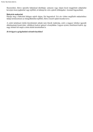 Forrás: http://www.doksi.hu



         fűszerezheti, illetve speciális habarással dúsíthatja: szárazon vagy olajon kicsit megpirított zabpelyhet
         keverjen össze joghurttal vagy tejföllel, és habarja be vele a párolt zöldségeket. Azonnal fogyasztható.

         Babcsírás makaróni
         Párolja meg a babcsírát hidegen sajtolt olajon, lila hagymával. Ezt sós vízben megfőzött makarónihoz
         tálalja természetesen az elengedhetetlen tejföllel, illetve reszelt sajttal összekeverve.

         A csírát tartalmazó ételek készítésének nálunk nem létezik tradíciója, ezért a magyar ízléshez igazodó
         alkalmazásuk kreativitást, vállalkozó kedvet igényel a konyhában. Legyen nyitott, kísérletező kedvű, így
         nagy örömét leli majd a csírás ételek készítésében is.

         Jó étvágyat a gyógyhatású csíranövényekhez!
 