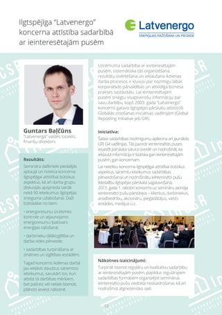 12
Ilgtspējīga “Latvenergo”
koncerna attīstība sadarbībā
ar ieinteresētajām pusēm
Rezultāts:
Semināra dalībnieki piedalījās
aptaujā un noteica koncerna
ilgtspējīgai attīstībai būtiskus
aspektus, kā arī darba grupu
diskusijās apsprieda vairāk
nekā 50 ieteikumus ilgtspējas
snieguma uzlabošanai. Daži
būtiskākie no tiem:
• energoresursu izcelsmes
kontrole un atjaunojamo
energoresursu īpatsvars
enerģijas ražošanā;
• darbinieku tālākizglītība un
darba vides pilnveide;
• sadarbības turpināšana ar
zinātnes un izglītības iestādēm;
Tagad koncerns ikdienas darbā
jau iekļāvis daudzus saņemtos
ieteikumus, savukārt tos, kuri
atbilst tā darbības mērķiem,
bet pašreiz vēl netiek īstenoti,
plānots ieviest nākotnē.
Uzņēmuma sadarbība ar ieinteresētajām
pusēm, sistemātiska tās organizēšana,
rezultātu izvērtēšana un iekļaušana ikdienas
darba procesos ir kļuvusi par nozīmīgu labas
korporatīvās pārvaldības un atbildīga biznesa
prakses sastāvdaļu. Lai ieinteresētajām
pusēm sniegtu visaptverošu informāciju par
savu darbību, kopš 2009. gada “Latvenergo”
koncerns gatavo ilgtspējas pārskatu atbilstoši
Globālās ziņošanas iniciatīvas vadlīnijām (Global
Reporting Initiative jeb GRI).
Iniciatīva:
Šādas sadarbības nozīmīgumu apliecina arī jaunākās
GRI G4 vadlīnijas. Tās paredz ieinteresētās puses
iesaistīt pārskata satura izveidē un nodrošināt, ka
iekļautā informācija ir būtiska gan ieinteresētajām
pusēm, gan koncernam.
Lai noteiktu koncerna ilgtspējīgai attīstībai būtiskus
aspektus, saņemtu ieteikumus sadarbības
pilnveidošanai un nodrošinātu ieinteresēto pušu
līdzdalību ilgtspējas pārskata sagatavošanā,
2015. gada 1. oktobrī koncerns uz semināru aicināja
ieinteresēto pušu pārstāvjus – klientus, darbiniekus,
arodbiedrību, akcionāru, piegādātājus, valsts
iestādes, medijus u.c.
Nākotnes izaicinājumi:
Turpināt īstenot regulāru un kvalitatīvu sadarbību
ar ieinteresētajām pusēm, papildus regulārajiem
sadarbības formātiem organizējot seminārus
ieinteresēto pušu viedokļa noskaidrošanai, kā arī
nodrošinot atgriezenisko saiti.
Guntars Baļčūns,
“Latvenergo” valdes loceklis,
finanšu direktors
 