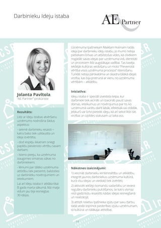 14
Rezultāts:
Līdz ar Ideju istabas atvēršanu
uzņēmums nodrošina šādus
aspektus:
- sekmē darbinieku iesaisti –
katra balss tiek uzklausīta un
ideja izvērtēta;
- dod iespēju ikkatram sniegt
papildu pievienoto vērtību savam
darbam;
- īsteno pieeju, ka uzņēmuma
izaugsmes izmaiņas sākas no
darbiniekiem;
- lēmumi par tālāko uzņēmuma
attīstību tiek pieņemti, balstoties
uz darbinieku novērojumiem un
ieteikumiem.
Lai arī Ideju istaba ir atklāta tikai
šī gada marta sākumā, līdz maija
vidum jau bija iesniegtas
30 idejas.
Nākotnes izaicinājumi:
1) veicināt darbinieku ieinteresētību un atklātību,
integrēt jaunos darbiniekus uzņēmuma kultūrā,
kurā visu idejas un viedokļi tiek izvērtēti;
2) aktivizēt iekšējo komandu sadarbību un ieviest
regulāru darbinieku pulcēšanos, lai katrs vismaz
reizi gadā būtu iesaistīts kādas idejas iesniegšanā
un realizācijā;
3) attīstīt relatīvu īpašnieka izjūtu par savu darbu,
tādā veidā stiprinot piederības izjūtu uzņēmumam,
tā kultūrai un tālākajai attīstībai.
Darbinieku Ideju istaba
Jolanta Pavītola,
“AE Partner” prokūriste
Uzņēmuma īpašniekam Maiklam Holmam radās
ideja par darbinieku ideju istabu, jo mums nebija
pietiekami brīvas un atbilstošas vides, kā cilvēkiem
nogādāt savas idejas par uzņēmuma vidi, identitāti
un procesiem līdz augstākajai vadībai. Tas kavēja
iekšējās kultūras veidošanu un moto “Pievienotā
vērtība visos uzņēmuma procesos” īstenošanu.
Turklāt nebija pārskatāma un skaidra tālākā idejas
virzība, kas bija pretrunā ar vienu no uzņēmuma
vērtībām – atklātību.
Iniciatīva:
Ideju istaba ir speciāli izveidota telpa, kur
darbinieki tiek aicināti un izaicināti paust savas
domas, ieteikumus un novērojumus par to, ko
uzņēmumā varētu darīt labāk, efektīvāk vai citādāk.
Jebkurš var brīvi pieteikt ideju, kā arī sekot līdzi tās
virzībai un izpildes statusam uz laika ass.
 