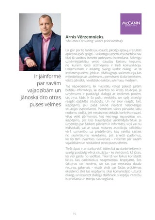 15
 Ir jāinformē
par savām
vajadzībām un
jānoskaidro otras
puses vēlmes
Lai gan par to runāts jau daudz, pēdējo aptauju rezultāti
apliecina īpaši spilgti – veiksmīga uzņēmuma darbība nav
tikai tā vadības izvirzīto uzdevumu īstenošana. Sekmīgu
uzņēmējdarbību veido daudzu faktoru kopums,
no kuriem īpaši atzīmējama ir tieši komunikācija.
Uzņēmumam ir ārkārtīgi svarīgi veidot dialogu ar tā
ietekmespusēm–jebkurucilvēkugrupuvaiinstitūciju,kas
mijiedarbojas ar uzņēmumu, piemēram, tā darbiniekiem,
valsts pārvaldi, nevalstisko sektoru un masu medijiem.
Tas nepieciešams, lai mazinātu riskus palaist garām
būtisku informāciju, lai izvairītos no krīzes situācijas. Ja
uzņēmums ir pastāvīgā dialogā ar ietekmes pusēm,
tas zina, kāds ir šo pušu viedoklis, un spēj attiecīgi
reaģēt dažādās situācijās. Un ne tikai reaģēt, bet,
iespējams, jau pašā saknē novērst nelabvēlīgas
situācijas izveidošanos. Piemēram, valsts pārvalde, labu
nodomu vadīta, bet nepārzinot detaļās konkrēto nozari,
vēlas veikt pārmaiņas, kas nesniegs ieguvumus un,
iespējams, pat būs traucējošas uzņēmējdarbībai. Ja
uzņēmējs par šādiem plāniem ir informēts, viņš vai nu
individuāli, vai ar savas nozares asociāciju palīdzību
vērš uzmanību uz problēmām, kas varētu rasties
no jauninājumu ieviešanas, pat sniedz padomus,
kā no tām izvairīties. Galvenais – informēt par savām
vajadzībām un noskaidrot otras puses vēlmes.
Tieši tāpat ir ar darba vidi. Attiecībā uz darbiniekiem ir
svarīgi pastāvīgi vērot situāciju – ko viņi domā, kā jūtas,
ko viņi gaida no vadības. Tikai tā var laikus konstatēt
lietas, kas darbiniekus neapmierina. Iespējams, šos
faktorus var novērst, un tas pat neprasītu daudz
resursu, galvenais – vispār zināt par šādas problēmas
eksistenci. Bet tas iespējams, tikai komunicējot, uzturot
dialogu un iesaistot dialoga dalībniekus kopēju interešu
īstenošanā un mērķu sasniegšanā.
Arnis Vērzemnieks,
“McCANN Consulting” valdes priekšsēdētājs
 