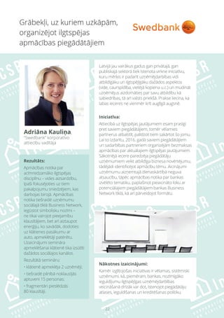 22
Rezultāts:
Apmācības notika par
acīmredzamāko ilgtspējas
disciplīnu – vides aizsardzību,
īpaši fokusējoties uz tiem
pakalpojumu sniedzējiem, kas
darbojas birojā. Apmācības
notika tiešraidē uzņēmumu
sociālajā tīklā Business Network,
iegūstot simbolisku nozīmi –
ne tikai vairojot pieejamību
klausītājiem, bet arī aiztaupot
enerģiju, ko savādāk, dodoties
uz klātienes pasākumu ar
auto, apmeklētāji patērētu.
Uzaicinājumi semināra
apmeklēšanai klātienē tika izsūtīti
dažādos sociālajos kanālos.
Rezultātā semināru:
• klātienē apmeklēja 2 uzņēmēji;
• tiešraidē pilnībā noklausījās
aptuveni 15 personas;
• fragmentāri pieslēdzās
80 klausītāji.
Nākotnes izaicinājumi:
Kamēr izglītojošas iniciatīvas ir vēlamas, sistēmiski
uzņēmumi, kā, piemēram, bankas, nozīmīgāko
ieguldījumu ilgtspējīgas uzņēmējdarbības
veicināšanā drīzāk var dot, īstenojot piegādātāju
atlases, ieguldīšanas un kreditēšanas politiku.
Grābekļi, uz kuriem uzkāpām,
organizējot ilgtspējas
apmācības piegādātājiem
Adriāna Kauliņa,
“Swedbank” korporatīvo
attiecību vadītāja
Latvijā jau vairākus gadus gan privātajā, gan
publiskajā sektorā tiek īstenota virkne iniciatīvu,
kuru mērķis ir padarīt uzņēmējdarbības vidi
atbildīgāku un ilgtspējīgāku dažādos aspektos
(vide, caurspīdība, vietējā kopiena u.c.) un mudināt
uzņēmējus aizdomāties par savu atbildību kā
sabiedrības, tā arī valsts priekšā. Prakse liecina, ka
labas ieceres ne vienmēr krīt auglīgā augsnē.
Iniciatīva:
Attiecībā uz ilgtspējas jautājumiem esam prasīgi
pret saviem piegādātājiem, tomēr vēlamies
partnerus atbalstīt, palīdzot tiem sakārtot šo jomu.
Lai to izdarītu, 2016. gadā saviem piegādātājiem
un sadarbības partneriem organizējām bezmaksas
apmācības par aktuālajiem ilgtspējas jautājumiem.
Sākotnējā iecere paredzēja piegādātāju
uzņēmumiem veikt atbildīga biznesa novērtējumu,
tādējādi identificējot apmācību tēmu. Aicinājumi
uzņēmumu aizņemtajā dienaskārtībā neguva
atsaucību, tāpēc apmācības notika par bankas
izvēlēto tematiku, paplašinot pieaicināto loku ar
potenciālajiem piegādātājiem bankas Business
Network tīklā, kā arī pārveidojot formātu.
 