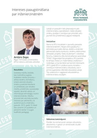 23
Nākotnes izaicinājumi:
Panākt, ka vismaz puse Latvijas vidusskolu
absolventu ir gatavi un ieinteresēti studēt
inženierzinātnes.
Intereses paaugstināšana
par inženierzinātnēm
Artūrs Zeps,
Rīgas Tehniskās universitātes
(RTU) rektora vietnieks attīstībā
Latvijā un pasaulē ir liels pieprasījums pēc
inženierzinātņu speciālistiem. Valsts eksakto
zinātņu studijas ir izvirzījusi par prioritāti, taču
jaunieši šos priekšmetus apgūst nelabprāt.
Iniciatīva:
Viena no RTU iniciatīvām ir jauniešu piesaiste
inženierzinātnēm, rīkojot virkni pasākumu –
tehniskās jaunrades dienas, skolēnu zinātniski
pētniecisko darbu konkursu, skolēnu elektronikas
olimpiādi, projektu “Seko studentam”, robotikas
forumu, makaronu tiltu konstruēšanas sacensības
“STiKS”. Organizējot šos projektus, RTU parāda,
ka ķīmijas, fizikas un matemātikas zināšanas ir
noderīgas un ka tās lietot var būt ļoti interesanti.
2015. gadā RTU ir uzsākusi jaunu iniciatīvu –
izveidojusi Inženierzinātņu vidusskolu, kas ir
pirmā augstskolas dibinātā vidusskola Latvijā.
Tās uzdevums ir sagatavot vidusskolēnus
inženierzinātņu studijām.
Rezultāts:
Izveidota mācību iestāde,
kas nodrošina augstas
kvalitātes mācību procesu –
attīsta skolēnu domāšanu,
sniedz pieredzi eksakto
zinātņu praktiskā lietošanā
un priekšstatu par eksakto
mācību priekšmetu savstarpējo
sasaisti, akcentē valodu un
informācijas tehnoloģiju nozīmi
inženierzinātnēs. Mācību
procesā tiek veicināta jauniešu
interese par pētniecību, tā
audzinot jauno zinātnieku
paaudzi. 2015. gadā 10. klasē
tika uzņemti 24 audzēkņi un
pieņemti darbā 13 augsti
kvalificēti pedagogi.
 
