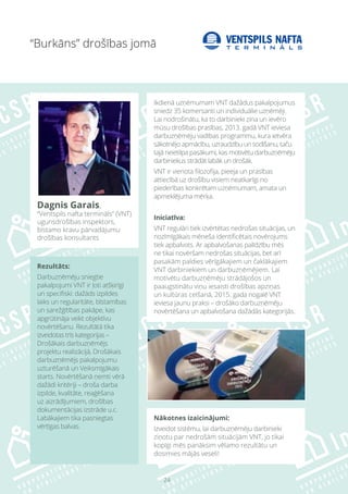24
Rezultāts:
Darbuzņēmēju sniegtie
pakalpojumi VNT ir ļoti atšķirīgi
un specifiski: dažāds izpildes
laiks un regularitāte, bīstamības
un sarežģītības pakāpe, kas
apgrūtināja veikt objektīvu
novērtēšanu. Rezultātā tika
izveidotas trīs kategorijas –
Drošākais darbuzņēmējs
projektu realizācijā, Drošākais
darbuzņēmējs pakalpojumu
uzturēšanā un Veiksmīgākais
starts. Novērtēšanā ņemti vērā
dažādi kritēriji – droša darba
izpilde, kvalitāte, reaģēšana
uz aizrādījumiem, drošības
dokumentācijas izstrāde u.c.
Labākajiem tika pasniegtas
vērtīgas balvas.
Nākotnes izaicinājumi:
Izveidot sistēmu, lai darbuzņēmēju darbinieki
ziņotu par nedrošām situācijām VNT, jo tikai
kopīgi mēs panāksim vēlamo rezultātu un
dosimies mājās veseli!
“Burkāns” drošības jomā
Dagnis Garais,
“Ventspils nafta termināls” (VNT)
ugunsdrošības inspektors,
bīstamo kravu pārvadājumu
drošības konsultants
Ikdienā uzņēmumam VNT dažādus pakalpojumus
sniedz 35 komersanti un individuālie uzņēmēji.
Lai nodrošinātu, ka to darbinieki zina un ievēro
mūsu drošības prasības, 2013. gadā VNT ieviesa
darbuzņēmēju vadības programmu, kura ietvēra
sākotnējo apmācību, uzraudzību un sodīšanu, taču
tajā neietilpa pasākumi, kas motivētu darbuzņēmēju
darbiniekus strādāt labāk un drošāk.
VNT ir vienota filozofija, pieeja un prasības
attiecībā uz drošību visiem neatkarīgi no
piederības konkrētam uzņēmumam, amata un
apmeklējuma mērķa.
Iniciatīva:
VNT regulāri tiek izvērtētas nedrošas situācijas, un
nozīmīgākais mēneša identificētais novērojums
tiek apbalvots. Ar apbalvošanas palīdzību mēs
ne tikai novēršam nedrošas situācijas, bet arī
pasakām paldies vērīgākajiem un čaklākajiem
VNT darbiniekiem un darbuzņēmējiem. Lai
motivētu darbuzņēmēju strādājošos un
paaugstinātu viņu iesaisti drošības apziņas
un kultūras celšanā, 2015. gada nogalē VNT
ieviesa jaunu praksi – drošāko darbuzņēmēju
novērtēšana un apbalvošana dažādās kategorijās.
 
