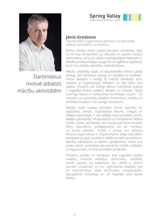 27
Darbiniekus
motivē atbalsts
mācību aktivitātēm
Darba ņēmēju skaits Latvijā joprojām samazinās, taču
ne tik krasi kā iepriekš. Lai noturētu un attīstītu esošos
darbiniekus, viens no cilvēku motivējošajiem faktoriem ir
atbalsts profesionālajai izaugsmei un izglītības iegūšanai,
kā arī citu mācību aktivitāšu nodrošināšana.
Mācību aktivitāšu skaits un daudzveidība šobrīd Latvijā
pieaug, bet vienlaikus pieaug arī prasības to kvalitātei.
Darba devējam ir svarīgi, lai mācību aktivitātes būtu
saistītas ar organizācijas mērķiem un tām būtu ātra
atdeve. Protams, ļoti svarīgs faktors mācīšanās kultūrā
ir augstākā līmeņa vadības atbalsts un iesaiste. Tikpat
nozīmīgs faktors ir konkurence konkrētajā nozarē – lai
noturētu un piesaistītu labākos darbiniekus, mācību un
attīstības iespējas ir ļoti svarīgs nosacījums.
Mācību izvēli nosaka, pirmkārt, tēmas specifika un
vajadzības, otrkārt, organizācijas lielums. Lielajās un
vidējās organizācijās ir savi iekšējie resursi (mācību centrs,
iekšējie pasniedzēji, infrastruktūra) un kompetence lielāka
cilvēku skaita apmācībai, bet mazās pārsvarā izmanto
ārējo speciālistu pakalpojumus vai arī mentora
un kouča atbalstu. Tomēr ir jomas, kur jebkura
lieluma organizācijai ir nepieciešama ārējo speciālistu
kompetence, īpaši saistībā ar tādām jomām kā vadība un
līderība, pārdošana un klientu apkalpošana. Katrā ziņā
arvien vairāk uzmanības tiek pievērsts mācību kvalitātei
un ieguvumiem, ne tikai zemākām izmaksām.
Protams, pastāv arī situācijas, kad augstākā vadība
nevēlas investēt līdzekļus darbinieku attīstībā,
tomēr jāatzīst, ka kolektīvos, kur cilvēki ir atvērti
jaunām zināšanām un kur izglītošanās iespējas tiek
arī nodrošinātas, daļai darbinieku, neapšaubāmi,
paaugstinās motivācija un arī lojalitāte pret darba
devēju.
Jānis Gredzens,
“Spring Valley” organizācijas pārmaiņu un personāla
vadības konsultants un mentors
 