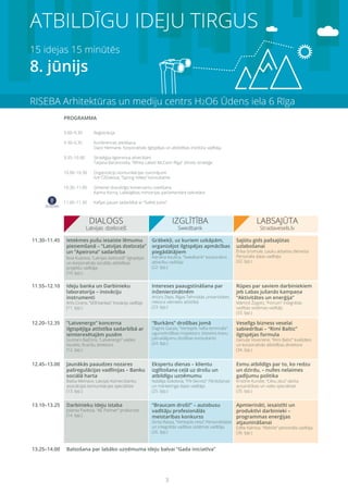 3
ATBILDĪGU IDEJU TIRGUS
15 idejas 15 minūtēs
8. jūnijs
RISEBA Arhitektūras un mediju centrs H2O6 Ūdens iela 6 Rīga
9.00–9.30	 Reģistrācija
9.30–9.35	 Konferences atklāšana
	 Dace Helmane, Korporatīvās ilgtspējas un atbildības institūta vadītāja
9.35–10.00	 Stratēģija ilgtermiņa attiecībām
	 Tatjana Baranovska, “White Label/ McCann Riga” zīmolu stratēģe
10.00–10.30	 Organizāciju komunikācijas izaicinājumi
	 Ilze Čiščakova, “Spring Valley” konsultante
10.30–11.00 	 Ģimenei draudzīgo komersantu sveikšana
	 Karīna Korna, Labklājības ministrijas parlamentārā sekretāre
11.00–11.30 	 Kafijas pauze sadarbībā ar “Svētki Jums”
11.30–11.45
11.55–12.10
12.20–12.35
12.45–13.00
13.10–13.25
13.25–14.00
Ietekmes pušu iesaiste lēmumu
pieņemšanā – “Latvijas dzelzceļa”
un “Apeirona” sadarbība
Ieva Kustova, “Latvijas dzelzceļš” ilgtspējas
un korporatīvās sociālās atbildības
projektu vadītāja
(10. lpp.)
Ideju banka un Darbinieku
laboratorija – inovāciju
instrumenti
Artis Cicens, “SEB bankas” inovāciju vadītājs
(11. lpp.)
“Latvenergo” koncerna
ilgtspējīga attīstība sadarbībā ar
ieinteresētajām pusēm
Guntars Baļčūns, “Latvenergo” valdes
loceklis, finanšu direktors
(12. lpp.)
Jaunākās paaudzes nozares
pašregulācijas vadlīnijas – Banku
sociālā harta
Baiba Melnace, Latvijas Komercbanku
asociācijas komunikācijas speciāliste
(13. lpp.)
Darbinieku Ideju istaba
Jolanta Pavītola, “AE Partner” prokūriste
(14. lpp.)
Balsošana par labāko uzņēmuma ideju balvai “Gada iniciatīva”
Grābekļi, uz kuriem uzkāpām,
organizējot ilgtspējas apmācības
piegādātājiem
Adriāna Kauliņa, “Swedbank” korporatīvo
attiecību vadītāja
(22. lpp.)
Intereses paaugstināšana par
inženierzinātnēm
Artūrs Zeps, Rīgas Tehniskās universitātes
rektora vietnieks attīstībā
(23. lpp.)
“Burkāns” drošības jomā
Dagnis Garais, “Ventspils nafta termināls”
ugunsdrošības inspektors, bīstamo kravu
pārvadājumu drošības konsultants
(24. lpp.)
Ekspertu dienas – klientu
izglītošana ceļā uz drošu un
atbildīgu uzņēmumu
Natālija Sokolova, “FN-Serviss” Pārdošanas
un mārketinga daļas vadītāja
(25. lpp.)
“Braucam droši!” – autobusu
vadītāju profesionālās
meistarības konkurss
Ginta Rassa, “Ventspils reiss” Personāldaļas
un integrētās vadības sistēmas vadītāja
(26. lpp.)
Sajūtu gids pašsajūtas
uzlabošanai
Ērika Gromule, Lauku atbalsta dienesta
Personāla daļas vadītāja
(32. lpp.)
Rūpes par saviem darbiniekiem
jeb Labas jušanās kampaņa
“Aktivitātes un enerģija”
Mārtiņš Žogots, “Fortum” integrētās
vadības sistēmas vadītājs
(33. lpp.)
Veselīgs bizness veselai
sabiedrībai – “Rimi Baltic”
ilgtspējas formula
Genute Voveriene, “Rimi Baltic” kvalitātes
un korporatīvās atbildības direktore
(34. lpp.)
Esmu atbildīgs par to, ko redzu
un dzirdu, – nulles nelaimes
gadījumu politika
Kristīne Kursīte, “Cēsu alus” darba
aizsardzības un vides speciāliste
(35. lpp.)
Apmierināti, iesaistīti un
produktīvi darbinieki –
programmas enerģijas
atjaunināšanai
Edīte Kalniņa, “AbbVie” personāla vadītāja
(36. lpp.)
PROGRAMMA
 