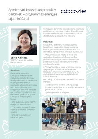 36
Rezultāts:
Darbinieki ir atzinuši, ka
Labsajūtas nedēļa bijusi ļoti
motivējoša, lai ikdienā ieviestu
veselīgus ieradumus, pārdomātu
līdzšinējo dzīvesveidu un
iespējas to uzlabot. Šīs aktivitātes
veicinājušas diskusiju starp
kolēģiem un dalīšanos pieredzē
par veselīgiem ieradumiem gan
darbavietā, gan kopā ar ģimeni.
Labsajūtas nedēļas aptauja
liecina:
- 88% darbinieku jūt, ka “AbbVie”
rūpējas par viņu labsajūtu;
- 77% kaut ko ir mainījuši savos
ikdienas ieradumos un kļuvuši
veselāki;
- 82% plāno piedalīties arī
nākamajā gadā.
Apmierināti, iesaistīti un produktīvi
darbinieki – programmas enerģijas
atjaunināšanai
Edīte Kalniņa,
“AbbVie” personāla vadītāja
Baltijas valstīs
Pēdējo gadu darbinieku aptaujas liecina, ka aktuāla
problēmzona ir darba un privātās dzīves līdzsvara
trūkums un efektivitāte – tikai 55% respondentu
atbildējuši, ka spēj saglabāt šo līdzsvaru.
Iniciatīva:
Lai uzlabotu darbinieku vispārējo veselību,
labsajūtu un gan privātās dzīves, gan darba
kvalitāti, pēc viņu vajadzību uzklausīšanas tika
izstrādātas 2 programmas enerģijas atjaunošanai:
1. “AbbVie” labsajūtas nedēļa ar mērķi celt
apzinātības līmeni par veselību un slimību
profilaksi. Nedēļas garumā darbiniekiem tiek
piedāvātas dažādas aktivitātes, lai veicinātu
veselīgu dzīvesveidu.
2. “AbbVie” kustība ar mērķi uzlabot darbinieku
spēju tikt galā ar stresu un veicināt fizisko
labsajūtu. Četru nedēļu sacensības, kur 2–10
cilvēku sastāvā komandas uzskaita ikdienas
fiziskās aktivitātes.
Pēc Labsajūtas nedēļas seko 30 dienu izaicinājuma
mēnesis:
- darbiniekiem ir jāizvēlas kāds neveselīgs
ieradums un jāmaina tas uz veselīgu (piemēram,
jādzer vairāk ūdens);
- jādalās pieredzē ar kolēģiem.
 