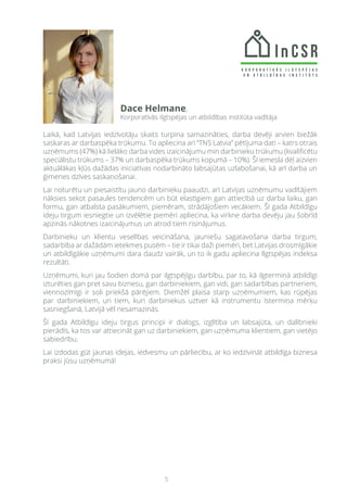 5
Laikā, kad Latvijas iedzīvotāju skaits turpina samazināties, darba devēji arvien biežāk
saskaras ar darbaspēka trūkumu. To apliecina arī “TNS Latvia” pētījuma dati – katrs otrais
uzņēmums (47%) kā lielāko darba vides izaicinājumu min darbinieku trūkumu (kvalificētu
speciālistu trūkums – 37% un darbaspēka trūkums kopumā – 10%). Šī iemesla dēļ aizvien
aktuālākas kļūs dažādas iniciatīvas nodarbināto labsajūtas uzlabošanai, kā arī darba un
ģimenes dzīves saskaņošanai.
Lai noturētu un piesaistītu jauno darbinieku paaudzi, arī Latvijas uzņēmumu vadītājiem
nāksies sekot pasaules tendencēm un būt elastīgiem gan attiecībā uz darba laiku, gan
formu, gan atbalsta pasākumiem, piemēram, strādājošiem vecākiem. Šī gada Atbildīgu
ideju tirgum iesniegtie un izvēlētie piemēri apliecina, ka virkne darba devēju jau šobrīd
apzinās nākotnes izaicinājumus un atrod tiem risinājumus.
Darbinieku un klientu veselības veicināšana, jauniešu sagatavošana darba tirgum,
sadarbība ar dažādām ietekmes pusēm – tie ir tikai daži piemēri, bet Latvijas drosmīgākie
un atbildīgākie uzņēmumi dara daudz vairāk, un to ik gadu apliecina Ilgtspējas indeksa
rezultāti.
Uzņēmumi, kuri jau šodien domā par ilgtspējīgu darbību, par to, kā ilgtermiņā atbildīgi
izturēties gan pret savu biznesu, gan darbiniekiem, gan vidi, gan sadarbības partneriem,
viennozīmīgi ir soli priekšā pārējiem. Diemžēl plaisa starp uzņēmumiem, kas rūpējas
par darbiniekiem, un tiem, kuri darbiniekus uztver kā instrumentu īstermiņa mērķu
sasniegšanā, Latvijā vēl nesamazinās.
Šī gada Atbildīgu ideju tirgus principi ir dialogs, izglītība un labsajūta, un dalībnieki
pierādīs, ka tos var attiecināt gan uz darbiniekiem, gan uzņēmuma klientiem, gan vietējo
sabiedrību.
Lai izdodas gūt jaunas idejas, iedvesmu un pārliecību, ar ko iedzīvināt atbildīga biznesa
praksi jūsu uzņēmumā!
Dace Helmane,
Korporatīvās ilgtspējas un atbildības institūta vadītāja
 