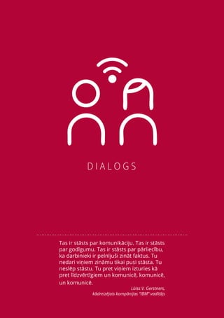 7
Tas ir stāsts par komunikāciju. Tas ir stāsts
par godīgumu. Tas ir stāsts par pārliecību,
ka darbinieki ir pelnījuši zināt faktus. Tu
nedari viņiem zināmu tikai pusi stāsta. Tu
neslēp stāstu. Tu pret viņiem izturies kā
pret līdzvērtīgiem un komunicē, komunicē,
un komunicē.
Lūiss V. Gerstners,
kādreizējais kompānijas “IBM” vadītājs
 