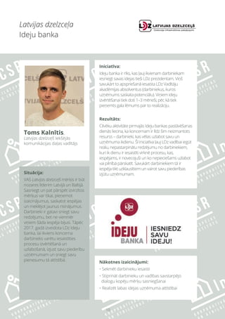 10
Latvijas dzelzceļa
Ideju banka
Situācija:
VAS Latvijas dzelzceļš mērķis ir būt
nozares līderim Latvijā un Baltijā.
Sasniegt un pat pārspēt izvirzītos
mērķus var tikai, pieņemot
izaicinājumus, saskatot iespējas
un meklējot jaunus risinājumus.
Darbinieki ir gatavi sniegt savu
redzējumu, bet ne vienmēr
viņiem šāda iespēja bijusi. Tāpēc
2017. gadā izveidota LDz Ideju
banka, lai ikviens koncerna
darbinieks varētu iesaistīties
procesu izvērtēšanā un
uzlabošanā, izjust savu piederību
uzņēmumam un sniegt savu
pienesumu tā attīstībā.
Iniciatīva:
Ideju banka ir rīks, kas ļauj ikvienam darbiniekam
iesniegt savas idejas tieši LDz prezidentam. Viņš
savukārt to apspriešanā iesaista LDz Vadītāju
akadēmijas absolventus (darbiniekus, kuros
uzņēmums saskata potenciālu). Viņiem ideju
izvērtēšanai tiek doti 1–3 mēneši, pēc kā tiek
pieņemts gala lēmums par to realizāciju.
Rezultāts:
Cilvēku aktivitāte pirmajās Ideju bankas pastāvēšanas
dienās liecina, ka koncernam ir līdz šim neizmantots
resurss – darbinieki, kas vēlas uzlabot savu un
uzņēmuma ikdienu. Šī iniciatīva ļauj LDz vadībai iegūt
reālu, nepastarpinātu redzējumu no darbiniekiem,
kuri ik dienu ir iesaistīti virknē procesu, kas,
iespējams, ir novecojuši un ko nepieciešams uzlabot
vai pilnībā pārskatīt. Savukārt darbiniekiem tā ir
iespēja tikt uzklausītiem un vairot savu piederības
izjūtu uzņēmumam.
Nākotnes izaicinājumi:
• Sekmēt darbinieku iesaisti
• Stiprināt darbinieku un vadības savstarpējo
dialogu kopēju mērķu sasniegšanai
• Realizēt labas idejas uzņēmuma attīstībai
Toms Kalnītis,
Latvijas dzelzceļš Iekšējās
komunikācijas daļas vadītājs
 