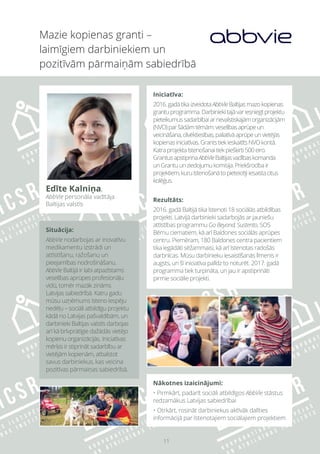 11
Mazie kopienas granti –
laimīgiem darbiniekiem un
pozitīvām pārmaiņām sabiedrībā
Situācija:
AbbVie nodarbojas ar inovatīvu
medikamentu izstrādi un
attīstīšanu, ražošanu un
pieejamības nodrošināšanu.
AbbVie Baltijā ir labi atpazīstams
veselības aprūpes profesionāļu
vidū, tomēr mazāk zināms
Latvijas sabiedrībā. Katru gadu
mūsu uzņēmums īsteno Iespēju
nedēļu – sociāli atbildīgu projektu
kādā no Latvijas pašvaldībām, un
darbinieki Baltijas valstīs darbojas
arī kā brīvprātīgie dažādās vietējo
kopienu organizācijās. Iniciatīvas
mērķis ir stiprināt sadarbību ar
vietējām kopienām, atbalstot
savus darbiniekus, kas veicina
pozitīvas pārmaiņas sabiedrībā.
Iniciatīva:
2016.gadātikaizveidotaAbbVieBaltijasmazokopienas
grantuprogramma.Darbiniekitajāvariesniegtprojektu
pieteikumussadarbībaiarnevalstiskajāmorganizācijām
(NVO)paršādāmtēmām:veselībasaprūpeun
veicināšana,cilvēktiesības,paliatīvāaprūpeunvietējās
kopienasiniciatīvas.GrantstiekieskaitītsNVOkontā.
Katraprojektaīstenošanaitiekpiešķirti500eiro.
GrantusapstiprinaAbbVieBaltijasvadībaskomanda
unGrantuunziedojumukomisija.Priekšrocībair
projektiem,kuruīstenošanātopieteicējiiesaistacitus
kolēģus.
Rezultāts:
2016. gadā Baltijā tika īstenoti 18 sociālās atbildības
projekti. Latvijā darbinieki sadarbojās ar jauniešu
attīstības programmu Go Beyond, Sustento, SOS
Bērnu ciematiem, kā arī Baldones sociālās aprūpes
centru. Piemēram, 180 Baldones centra pacientiem
tika iegādāti sēžammaisi, kā arī īstenotas radošās
darbnīcas. Mūsu darbinieku iesaistīšanās līmenis ir
augsts, un šī iniciatīva palīdz to noturēt. 2017. gadā
programma tiek turpināta, un jau ir apstiprināti
pirmie sociālie projekti.
Nākotnes izaicinājumi:
• Pirmkārt, padarīt sociāli atbildīgos AbbVie stāstus
redzamākus Latvijas sabiedrībai
• Otrkārt, rosināt darbiniekus aktīvāk dalīties
informācijā par īstenotajiem sociālajiem projektiem
Edīte Kalniņa,
AbbVie personāla vadītāja
Baltijas valstīs
 