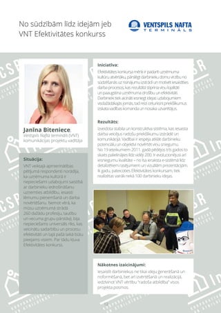 12
Situācija:
VNT veiktajā apmierinātības
pētījumā respondenti norādīja,
ka uzņēmuma kultūrā ir
nepieciešami uzlabojumi saistībā
ar darbinieku iedrošināšanu
uzņemties atbildību, iesaisti
lēmumu pieņemšanā un darba
novērtēšanu. Ņemot vērā, ka
mūsu uzņēmumā strādā
260 dažādu profesiju, tautību
un vecuma grupu pārstāvji, bija
nepieciešams universāls rīks, kas
veicinātu sadarbību un procesu
efektivitāti un tajā pašā laikā būtu
pieejams visiem. Par tādu kļuva
Efektivitātes konkurss.
Nākotnes izaicinājumi:
Iesaistīt darbiniekus ne tikai ideju ģenerēšanā un
noformēšanā, bet arī izvērtēšanā un realizācijā,
iedzīvinot VNT vērtību “radoša atbildība” visos
projekta posmos.
No sūdzībām līdz idejām jeb
VNT Efektivitātes konkurss
Iniciatīva:
Efektivitāteskonkursamērķiirpadarītuzņēmuma
kultūruatvērtāku,pārslēgtdarbiniekudomuvirzībuno
sūdzēšanāsuzrisinājumuizstrādiunmotivētiesaistīties
darbaprocesos,kasrezultātāstiprinaviņulojalitāti
unpaaugstinauzņēmumadrošībuunefektivitāti.
Darbiniekitiekaicinātiiesniegtidejasuzlabojumiem
visdažādākajāsjomās,tadreiziceturksnīpriekšlikumus
izskatavadībaskomandaunnosakauzvarētājus.
Rezultāts:
Izveidota stabila un konstruktīva sistēma, kas iesaista
darba veicējus radošu priekšlikumu izstrādē un
komunikācijā. Vadībai ir iespēja atklāt darbinieku
potenciālu un objektīvi novērtēt viņu sniegumu.
No 19 ieteikumiem 2011. gadā pēdējos trīs gados to
skaits palielinājies līdz vidēji 200. Ir evolucionējusi arī
iesniegumu kvalitāte – no īsa ieraksta e-sistēmā līdz
detalizētiem rasējumiem un vizuālām prezentācijām.
Ik gadu, pateicoties Efektivitātes konkursam, tiek
realizētas vairāk nekā 100 darbinieku idejas.
Janīna Biteniece,
Ventspils Nafta termināls (VNT)
komunikācijas projektu vadītāja
 