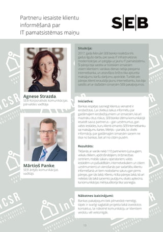 13
Partneru iesaiste klientu
informēšanā par
IT pamatsistēmas maiņu
Iniciatīva:
Bankas iespējas sasniegt klientus vienatnē ir
ierobežotas. Lai cilvēkus laikus informētu par
gaidāmajiem ierobežojumiem un izmaiņām, kā arī
mazinātu citus riskus, SEB banka izlēma komunikācijā
iesaistīt savus partnerus – gan uzņēmumus, gan
valsts iestādes, kuru klienti izmanto SEBinternetbanku
vaimaksājumukartes.Mērķis– panākt, lai cilvēki
informāciju par gaidāmajām izmaiņām saņem ne
tikai no bankas, bet arī no citām pusēm.
Rezultāts:
Tikšanās ar vairāk nekā 110 partneriem (uzraugiem,
veikalu tīkliem, apdrošinātājiem, tirdzniecības
centriem, mobilo sakaru operatoriem, valsts
iestādēm un pašvaldībām, internetveikaliem un citiem
uzņēmumiem) un vienošanās par sadarbību klientu
informēšanā un tiem nododamo saturu gan pirms
pārejas, gan tās laikā. Klientu rīcība pārejas laikā, kā arī
nelielais tās laikā saņemto jautājumu skaits apliecina,
ka komunikācijas mērķauditorija tika sasniegta.
Nākotnes izaicinājumi:
Bankas pakalpojumi tiek pilnveidoti nemitīgi,
tāpēc ir svarīgi saglabāt projekta laikā izveidotos
kontaktus, lai nākotnē komunikāciju ar klientiem
veidotu vēl veiksmīgāk.
Agnese Strazda,
SEB Korporatīvās komunikācijas
pārvaldes vadītāja
Mārtiņš Panke,
SEB ārējās komunikācijas
vadītājs
Situācija:
2017. gada februārī SEB banka noslēdza trīs
gadus ilgušo darbu pie savas IT infrastruktūras
modernizācijas un pārgāja uz jaunu IT pamatsistēmu.
Šī pāreja bija saistīta ar būtiskām izmaiņām
visiem klientiem: vairākas dienas nebija pieejama
internetbanka, un atsevišķos brīžos tika apturēta
maksājumu karšu darījumu apstrāde. Turklāt pēc
pārejas klienti ieraudzīja jaunu internetbanku, kas bija
saistīts arī ar dažādām izmaiņām SEB pakalpojumos.
 