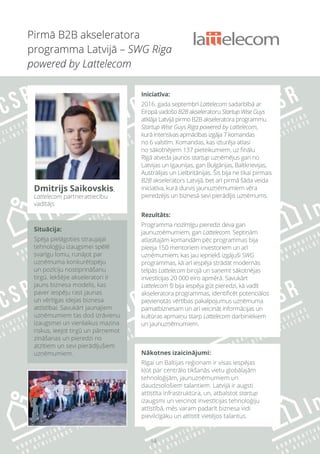 14
Situācija:
Spēja pielāgoties straujajai
tehnoloģiju izaugsmei spēlē
svarīgu lomu, runājot par
uzņēmuma konkurētspēju
un pozīciju nostiprināšanu
tirgū. Iekšējie akseleratori ir
jauns biznesa modelis, kas
paver iespēju rast jaunas
un vērtīgas idejas biznesa
attīstībai. Savukārt jaunajiem
uzņēmumiem tas dod izrāvienu
izaugsmei un vienlaikus mazina
riskus, ieejot tirgū un pārņemot
zināšanas un pieredzi no
atzītiem un sevi pierādījušiem
uzņēmumiem. Nākotnes izaicinājumi:
Rīgai un Baltijas reģionam ir visas iespējas
kļūt par centrālo tikšanās vietu globālajām
tehnoloģijām, jaunuzņēmumiem un
daudzsološiem talantiem. Latvijā ir augsti
attīstīta infrastruktūra, un, atbalstot startup
izaugsmi un veicinot investīcijas tehnoloģiju
attīstībā, mēs varam padarīt biznesa vidi
pievilcīgāku un attīstīt vietējos talantus.
Pirmā B2B akseleratora
programma Latvijā – SWG Riga
powered by Lattelecom
Dmitrijs Saikovskis,
Lattelecom partnerattiecību
vadītājs
Iniciatīva:
2016. gada septembrī Lattelecom sadarbībā ar
Eiropā vadošo B2B akseleratoru Startup Wise Guys
atklāja Latvijā pirmo B2B akseleratora programmu
Startup Wise Guys Riga powered by Lattelecom,
kurā intensīvas apmācības izgāja 7 komandas
no 6 valstīm. Komandas, kas izturēja atlasi
no sākotnējiem 137 pieteikumiem, uz finālu
Rīgā atveda jaunos startup uzņēmējus gan no
Latvijas un Igaunijas, gan Bulgārijas, Baltkrievijas,
Austrālijas un Lielbritānijas. Šis bija ne tikai pirmais
B2B akselerators Latvijā, bet arī pirmā šāda veida
iniciatīva, kurā durvis jaunuzņēmumiem vēra
pieredzējis un biznesā sevi pierādījis uzņēmums.
Rezultāts:
Programma nozīmīgu pieredzi deva gan
jaunuzņēmumiem, gan Lattelecom. Septiņām
atlasītajām komandām pēc programmas bija
pieeja 150 mentoriem investoriem un arī
uzņēmumiem, kas jau iepriekš izgājuši SWG
programmas, kā arī iespēja strādāt modernās
telpās Lattelecom birojā un saņemt sākotnējas
investīcijas 20 000 eiro apmērā. Savukārt
Lattelecom šī bija iespēja gūt pieredzi, kā vadīt
akseleratora programmas, identificēt potenciālos
pievienotās vērtības pakalpojumus uzņēmuma
pamatbiznesam un arī veicināt informācijas un
kultūras apmaiņu starp Lattelecom darbiniekiem
un jaunuzņēmumiem.
 