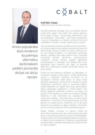 15
Arvien populārāka
kļūst tendence
kā prēmijas
alternatīvu
darbiniekiem
piešķirt personāla
akcijas vai akciju
opcijas.
Centrālā statistikas pārvalde ziņo, ka bezdarba līmenis
Latvijā 2016. gadā ir bijis 9,6%. Taču prakse apliecina,
ka šis skaitlis ir fikcija — atrast labus darbiniekus ir teju
vai neiespējami. Tieši pretēji – atrast labus darbiniekus
ir teju vai neiespējami, un daudzi uzņēmumi ķeras pie
radikālākām metodēm, vervējot cilvēkus ārpus Latvijas.
Taču ar darbinieku atrašanu problēma vēl nav atrisināta –
viņi ir jānotur ilgtermiņā, jo pastāv ievērojama konkurence
darba devēju starpā un pāriet no viena uzņēmuma uz
citu nav nekādu problēmu. Lai nodrošinātu darbinieku
piesaisti, papildus labai algai pastāv virkne materiālās
motivācijas līdzekļu, piemēram, apdrošināšana,
maksājumi pensiju fondos, papildu izglītošanās
kompensācijas un tamlīdzīgi. Taču pēdējā laikā arvien
populārāka kļūst tendence bez algas kā prēmijas
alternatīvu darbiniekiem piešķirt personāla akcijas vai
akciju opcijas.
Parasti tās tiek piešķirtas vadošiem vai ilglaicīgiem un
strukturāli svarīgiem darbiniekiem, turklāt piešķiršanas
process ir piesaistīts noteiktiem termiņiem vai arī
sasniegtiem mērķiem, tāpēc akciju vai opciju skaits
palielinās pakāpeniski. Komerclikums nosaka, ka pastāv
ierobežojumi darbinieku rīcībai ar personāla akcijām,
turklāt sabiedrība var regulēt šādu akciju atsavināšanu.
Opciju pašreizējais regulējums ir mazāk skaidrs. Taču
jebkurā gadījumā darbinieku ienākumi no akcijām vai
opcijām ir tieši atkarīgi no uzņēmuma darbības, tādējādi
darbinieki ir tieši ieinteresēti tās uzplaukumā. No
uzņēmuma viedokļa – personāla akciju vai akciju opciju
piešķiršana ir racionāla un finansiāli pamatota, ja tā tiek
plānota un ieviesta pareizi. Ienākums, ko no tām gūst
darbinieki, nav apliekams ar algas nodokļiem, kā tas būtu
prēmiju izmaksas gadījumā, bet kā kapitāla pieaugums.
Pašlaik Tieslietu ministrija un Saeima strādā pie
Komerclikuma grozījumiem, kas uzņēmumiem personāla
akciju un akciju opciju piešķiršanu padarīs vēl pievilcīgāku.
Tostarpuzņēmumivarēselastīgākparedzētnosacījumus,
ar kādiem tās tiek piešķirtas un izlietotas, tajā pašā laikā
paredzot lielāku noteiktību attiecībās starp uzņēmumiem
un valsts iestādēm.
Indriķis Liepa,
COBALT partneris, zvērināts advokāts
 