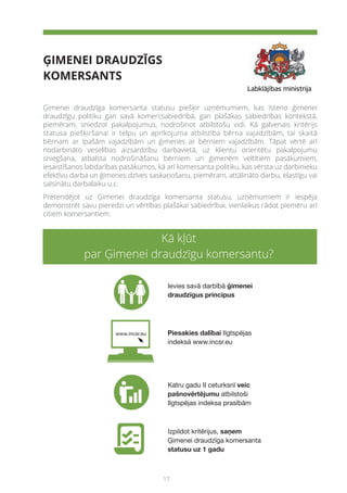 17
ĢIMENEI DRAUDZĪGS
KOMERSANTS
Kā kļūt
par Ģimenei draudzīgu komersantu?
Ģimenei draudzīga komersanta statusu piešķir uzņēmumiem, kas īsteno ģimenei
draudzīgu politiku gan savā komercsabiedrībā, gan plašākas sabiedrības kontekstā,
piemēram, sniedzot pakalpojumus, nodrošinot atbilstošu vidi. Kā galvenais kritērijs
statusa piešķiršanai ir telpu un aprīkojuma atbilstība bērna vajadzībām, tai skaitā
bērnam ar īpašām vajadzībām un ģimenes ar bērniem vajadzībām. Tāpat vērtē arī
nodarbināto veselības aizsardzību darbavietā, uz klientu orientētu pakalpojumu
sniegšana, atbalsta nodrošināšanu bērniem un ģimenēm veltītiem pasākumiem,
iesaistīšanos labdarības pasākumos, kā arī komersanta politiku, kas vērsta uz darbinieku
efektīvu darba un ģimenes dzīves saskaņošanu, piemēram, attālināto darbu, elastīgu vai
saīsinātu darbalaiku u.c.
Pretendējot uz Ģimenei draudzīga komersanta statusu, uzņēmumiem ir iespēja
demonstrēt savu pieredzi un vērtības plašākai sabiedrībai, vienlaikus rādot piemēru arī
citiem komersantiem.
 