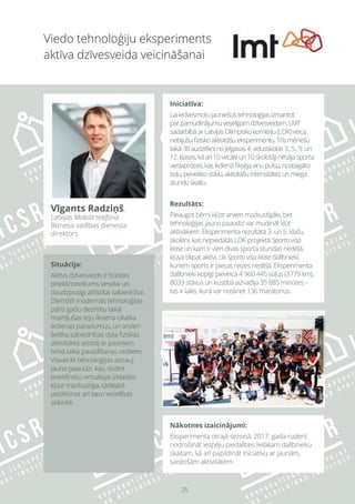 25
Nākotnes izaicinājumi:
Eksperimenta otrajā sezonā, 2017. gada rudenī,
nodrošināt iespēju piedalīties lielākam dalībnieku
skaitam, kā arī papildināt iniciatīvu ar jaunām,
saistošām aktivitātēm.
Viedo tehnoloģiju eksperiments
aktīva dzīvesveida veicināšanai
Vīgants Radziņš,
Latvijas Mobilā telefona
Biznesa vadības dienesta
direktors
Iniciatīva:
Laiiedvesmotujauniešustehnoloģijasizmantot
parpamudinājumuveselīgamdzīvesveidam,LMT
sadarbībāarLatvijasOlimpiskokomiteju(LOK)veica
nebijušufiziskoaktivitāšueksperimentu.Trīsmēnešu
laikā30audzēkņinoJelgavas4.vidusskolas3.,5.,9.un
12.klases,kāarī10vecākiun10skolotājinēsājasporta
viedaproces,kasikdienāfiksējaviņupulsu,nostaigāto
soļu,pieveiktostāvu,aktivitāšuintensitātesunmiega
stunduskaitu.
Rezultāts:
Pieaugot bērni kļūst arvien mazkustīgāki, bet
tehnoloģijas jauno paaudzi var mudināt kļūt
aktīvākiem. Eksperimenta rezultātā 3. un 5. klašu
skolēni, kas nepiedalās LOK projektā Sporto visa
klase un kam ir vien divas sporta stundas nedēļā,
kļuva tikpat aktīvi, cik Sporto visa klase dalībnieki,
kuriem sports ir piecas reizes nedēļā. Eksperimenta
dalībnieki kopīgi pieveica 4 960 445 soļus (3779 km),
8033 stāvus un kustībā aizvadīja 35 885 minūtes –
tas ir laiks, kurā var noskriet 136 maratonus.
Situācija:
Aktīvs dzīvesveids ir būtisks
priekšnoteikums veselai un
daudzpusīgi attīstītai sabiedrībai.
Diemžēl modernās tehnoloģijas
pāris gadu desmitu laikā
mainījušas teju ikviena cilvēka
ikdienas paradumus, un arvien
lielāka sabiedrības daļa fiziskās
aktivitātes aizstāj ar pasīviem
brīvā laika pavadīšanas veidiem.
Visvairāk tehnoloģijas aizrauj
jauno paaudzi, kas, dodot
priekšroku virtuālajai izklaidei,
kļūst mazkustīga, tādējādi
pasliktinot arī savu veselības
stāvokli.
 