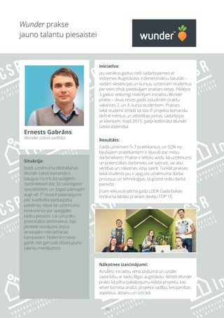 26
Wunder prakse
jauno talantu piesaistei
Situācija:
Kopš uzņēmuma dibināšanas
Wunder Latvia komanda ir
izaugusi no trīs aizrautīgiem
darbiniekiem līdz 32 talantīgiem
speciālistiem, un šogad plānojam
augt vēl. IT nozarē pieprasījums
pēc kvalificēta darbaspēka
palielinās, tāpat kā uzņēmumu
konkurence par spējīgāko
kadru piesaisti. Lai uzrunātu
potenciālos darbiniekus, bija
jāmeklē risinājums ārpus
ierastajām rekrutēšanas
kampaņām. Nolēmām nevis
gaidīt, bet gan paši doties jauno
talantu meklējumos.
Iniciatīva:
Jau vairākus gadus cieši sadarbojamies ar
Vidzemes Augstskolas Inženierzinātņu fakultāti –
vadām vieslekcijas un kursus, uzņemam studentus
pie sevis ofisā, piedāvājam prakses vietas. Pēdējos
3 gadus veiksmīgi realizējam iniciatīvu Wunder
prakse – divas reizes gadā izsludinām prakšu
vakances 2. un 4. kursa studentiem. Prakses
laikā studenti strādā kā īsta IT projekta komanda,
definē mērķus un atbildības jomas, sadarbojas
ar klientiem. Kopš 2015. gada iedibināta Wunder
Latvia stipendija.
Rezultāts:
Gadā uzņemam 5–7 praktikantus, un 52% no
bijušajiem praktikantiem ir kļuvuši par mūsu
darbiniekiem. Prakse ir lielisks veids, kā uzņēmums
un potenciālais darbinieks var saprast, vai abu
vērtības un nākotnes vīzija sakrīt. Turklāt prakses
laikā students jau ir apguvis uzņēmuma darba
procesus un tehnoloģijas, tā gūstot reālu darba
pieredzi.
Esam iekļuvuši pērnā gada LDDK Gada balvas
konkursa labāko prakses devēju TOP 10.
Nākotnes izaicinājumi:
Aizsākto iniciatīvu vērst plašumā un uzsākt
sadarbību ar kādu Rīgas augstskolu. Attīstīt Wunder
praksi kā pilna pakalpojumu klāsta projektu, kas
ietver biznesa analīzi, projekta vadību, lietojamības
aspektus, dizainu un izstrādi.
Ernests Gabrāns,
Wunder Latvia vadītājs
 