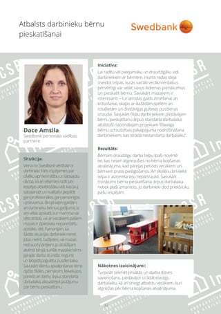 32
Situācija:
VienanoSwedbankvērtībāmir
darbinieki.Mēsrūpējamiespar
cilvēkuapmierinātībuunlabsajūtu
darbā,kāarīvēlamiesradītpēc
iespējasatbalstošākuvidi,kasļauj
sabalansētunkvalitatīvipiepildīt
ganprofesionālos,ganpersonīgos
uzdevumus.Birojālaipnigaidām
arīdarbiniekubērnusgadījumā,ja
viņivēlasapskatīt,kurmammavai
tētisstrādā,vaiarīvecākiempašiem
mazaisirjāpieskataneparedzētu
apstākļudēļ.Pamanījām,ka
šādāssituācijāsdarbiniekinereti
jūtasneērti,bažījoties,vaimazais
netraucēpārējiem,jostrādājam
atvērtābirojā;turklātmazākiebērni
garajāsdarbastundāsnogurst
unlabprātpagulētupusdienlaiku.
Savukārtklientuapkalpošanasritms
dažāsfiliālēs,piemēram,lielveikalos,
paredzarīdarbuārpusstandarta
darbalaika,aktualizējotjautājumu
parbērnupieskatīšanu.
Nākotnes izaicinājumi:
Turpināt sekmēt privātās un darba dzīves
savienošanu, piedāvājot strādāt elastīgu
darbalaiku, kā arī sniegt atbalstu vecākiem, kuri
atgriežas pēc bērna kopšanas atvaļinājuma.
Atbalsts darbinieku bērnu
pieskatīšanai
Dace Amsila,
Swedbank personāla vadības
partnere
Iniciatīva:
Lai radītu vēl pieejamāku un draudzīgāku vidi
darbiniekiem ar bērniem, mums radās ideja
izveidot telpas, kurās vairāki vecāki vienlaikus
pilnvērtīgi var veikt savus ikdienas pienākumus
un pieskatīt bērnu. Savukārt mazajiem ir
interesanti – tur atrodas galds zīmēšanai un
krāsošanai, skapis ar dažādām spēlēm un
rotaļlietām un divstāvīgas gultiņas pusdienas
snaudai. Savukārt filiāļu darbiniekiem piedāvājam
bērnu pieskatīšanu ārpus standarta darbalaika
atbilstoši nacionālajam projektam “Elastīga
bērnu uzraudzības pakalpojuma nodrošināšana
darbiniekiem, kas strādā nestandarta darbalaiku”.
Rezultāts:
Bērnam draudzīgu darba telpu īpaši novērtē
tie, kas nesen atgriezušies no bērna kopšanas
atvaļinājuma, kad pārejas periods vecākiem un
bērniem prasa pielāgošanos. Arī skolēnu brīvlaikā
telpa ir aizņemta teju nepārtraukti. Savukārt
risinājums bērna pieskatīšanai ārpus darbalaika
netiek plaši izmantots, jo darbinieki dod priekšroku
pašu iespējām.
 