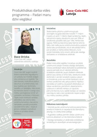 33
Nākotnes izaicinājumi:
• Veicināt jaunās uzņēmuma kultūras pieņemšanu,
ieviešot to ikdienā un nepadarot tās īstenošanu
atkarīgu no cilvēka tiešā vadītāja
• Augstākās vadības piemērs šādas uzņēmuma
kultūras atbalstam un tās īstenošana ikdienā
• Elastīga darbalaika un attālinātās strādāšanas
ierobežojumi atsevišķām amata kategorijām
Produktīvākas darba vides
programma – Padari manu
dzīvi vieglāku!
Dace Dricka,
Coca-Cola HBC Latvija
sabiedrisko attiecību vadītāja
Iniciatīva:
Skatot darbu plūsmu uzņēmuma grupā,
secinājām, ka gada laikā tiek nosūtīti 11 miljoni
e-pastu un aizrit 1 miljons Skype sanāksmju, tāpēc,
samazinot e-pastu daudzumu vien par 20% un
sanāksmēs pavadīto laiku par 10%, mēnesī tiek
iegūtas 7000 stundas brīva laika! Ņemot vērā šo
faktu, tiek radīta jauna uzņēmuma kultūra, padarot
darba laiku produktīvāku, kā arī aktualizējot tēmu
par privātās un darba dzīves līdzsvaru, kurā
aizvien būtiskāku lomu ieņem vēlme pēc elastīga
darbalaika un strādāšanas attālināti.
Rezultāts:
Padari manu dzīvi vieglāku! iniciatīvas rezultātā
uzņēmumā Latvijā ir ieviests elastīgs darbalaiks,
tostarp piedāvājot īsākas darbadienas piektdienās
vasaras periodā, kā arī rakstiski definēta
strādāšana attālināti, ļaujot cilvēkiem efektīvāk
plānot savu darba un brīvo laiku. Ieteikuma veidā
darbinieki ir aicināti nerakstīt e-pastus vakarā
un brīvdienās, ja tie nav kritiski steidzami, kā arī
nerīkot sanāksmes vēlu pēcpusdienā. Papildus
izstrādāta arī sistēma, kā padarīt efektīvākas un
īsākas sanāksmes, piemēram, departamentu
uzdevumi ir definēti mērķos un sapulcēs
pārrunā tikai tos, kuru izpilde kavējas vai radušies
izaicinājumi, katru reizi sanāksmēs nepārrunājot
visu mērķu sarakstu pilnībā.
Situācija:
Coca Cola HBC augsti novērtē
ikviena darbinieka ieguldījumu
un uzskata, ka ir būtiski atalgot
viņu centienus un lojalitāti. Tas
tiek īstenots, nodrošinot plašus
labumus un priekšrocības, kas
ļauj rūpēties par darbinieku
veselību un labklājību. Mēs ticam,
ka intensīvs darbs ir svarīgs savu
mērķu sasniegšanai, tomēr arī
uzskatām, ka būtisks ir līdzsvars.
Tāpēc esam ieviesuši vairākas
aktivitātes, kas veicina tādu
uzņēmuma kultūru, kas aicina
darbalaiku pavadīt produktīvi,
savukārt brīvo laiku – kopā ar
ģimeni, tādējādi nodrošinot
darba un privātās dzīves
līdzsvaru.
 