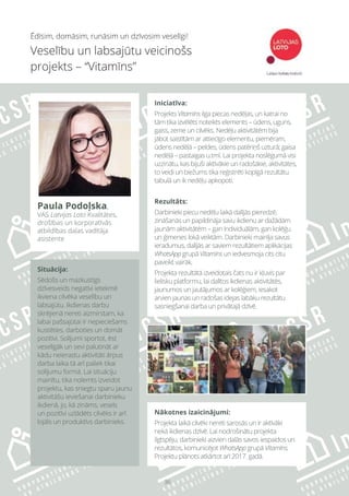 36
Nākotnes izaicinājumi:
Projekta laikā cilvēki nereti sarosās un ir aktīvāki
nekā ikdienas dzīvē. Lai nodrošinātu projekta
ilgtspēju, darbinieki aizvien dalās savos iespaidos un
rezultātos, komunicējot WhatsApp grupā Vitamīns.
Projektu plānots atkārtot arī 2017. gadā.
Ēdīsim, domāsim, runāsim un dzīvosim veselīgi!
Veselību un labsajūtu veicinošs
projekts – “Vitamīns”
Paula Podoļska,
VAS Latvijas Loto Kvalitātes,
drošības un korporatīvās
atbildības daļas vadītāja
asistente
Iniciatīva:
Projekts Vitamīns ilga piecas nedēļas, un katrai no
tām tika izvēlēts noteikts elements – ūdens, uguns,
gaiss, zeme un cilvēks. Nedēļu aktivitātēm bija
jābūt saistītām ar attiecīgo elementu, piemēram,
ūdens nedēļā – peldes, ūdens patēriņš uzturā; gaisa
nedēļā – pastaigas u.tml. Lai projekta noslēgumā visi
uzzinātu, kas bijuši aktīvākie un radošākie, aktivitātes,
to veidi un biežums tika reģistrēti kopīgā rezultātu
tabulā un ik nedēļu apkopoti.
Rezultāts:
Darbinieki piecu nedēļu laikā dalījās pieredzē,
zināšanās un papildināja savu ikdienu ar dažādām
jaunām aktivitātēm – gan individuālām, gan kolēģu
un ģimenes lokā veiktām. Darbinieki mainīja savus
ieradumus, dalījās ar saviem rezultātiem aplikācijas
WhatsApp grupā Vitamīns un iedvesmoja cits citu
paveikt vairāk.
Projekta rezultātā izveidotais čats nu ir kļuvis par
lielisku platformu, lai dalītos ikdienas aktivitātēs,
jaunumos un jautājumos ar kolēģiem, iesakot
arvien jaunas un radošas idejas labāku rezultātu
sasniegšanai darba un privātajā dzīvē.
Situācija:
Sēdošs un mazkustīgs
dzīvesveids negatīvi ietekmē
ikviena cilvēka veselību un
labsajūtu. Ikdienas darbu
skrējienā nereti aizmirstam, ka
labai pašsajūtai ir nepieciešams
kustēties, darboties un domāt
pozitīvi. Solījumi sportot, ēst
veselīgāk un sevi palutināt ar
kādu neierastu aktivitāti ārpus
darba laika tā arī paliek tikai
solījumu formā. Lai situāciju
mainītu, tika nolemts izveidot
projektu, kas sniegtu sparu jaunu
aktivitāšu ieviešanai darbinieku
ikdienā, jo, kā zināms, vesels
un pozitīvi uzlādēts cilvēks ir arī
lojāls un produktīvs darbinieks.
 