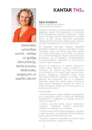 37
Darbinieku
uzmanības
centrā – atklāta
un godīga
komunikācija,
darba procesu
efektivitāte,
atalgojums un
papildu labumi
Statistikas dati rāda, ka situācija darba tirgū kopumā
saglabājas stabila, tiek prognozēts, ka bezdarba
līmenis pakāpeniski turpinās samazināties. Tomēr
Kantar TNS gada sākumā veiktā pētījuma rezultāti
liecina, ka pēc Latvijas darbinieku piesaistības
rādītāja pozitīvās dinamikas pēdējos gados šogad ir
vērojama tā lejupslīde (no 57 uz 52 punktiem).
Šai lejupslīdei raksturīga vispārēja nogaidoša
darbinieku attieksme, kad viņi nenāk klajā ar savām
iniciatīvām, viņiem nav vēlmes spert kādu papildu
soli, cilvēki drīzāk skatās, kas būs tālāk. Tā sasaucas
arī ar neviennozīmīgajām ekspertu ekonomiskajām
prognozēm, kā arī dažādiem sociālpolitiskajiem
un ekonomiskajiem notikumiem un pavērsieniem
Latvijā, Eiropā un pasaulē.
Kopumā ar atalgojumu un papildu ieguvumiem
saistītie faktori joprojām Latvijas uzņēmumos ir
uzskatāmi par galveno prioritāti. Neraugoties
uz minimālās un arī vidējās algas kāpumu pērn,
kopējais atalgojuma pieauguma temps tomēr
bija zemāks nekā 2015. gadā un arī zemāks, nekā
sākotnēji tika prognozēts, līdz ar to, iespējams,
darbinieku gaidas šai sakarā netika attaisnotas.
Tāpat starp motivatoriem atrodas arī vairāki ar
uzņēmuma tēlu un vadību, kā arī ar darba saturu un
kvalitāti saistītie faktori.
Ko darīt tālāk?
• Veicināt uzņēmuma vadības atklātību un pieejamību,
kā arī paaugstināt esošo un potenciālo darbinieku
priekšstatus ar atalgojumu un papildu labumiem
saistītos jautājumos
• Pievērst uzmanību darba procesu efektivitātei,
risinājumu meklēšanā iesaistot darbiniekus,
uzklausot un apkopojot viņu viedokļus
• Cilvēki novērtē darba devēja atbildīgumu, ilgtspēju
un labo reputāciju – par šo ieteicams komunicēt gan
esošo, gan potenciālo darbinieku vidū
• Kopumā ir jāveicina neatkarība un iniciatīva visos
līmeņos: darbinieku, uzņēmumu, valsts
Signe Kaņējeva,
Kantar TNS lielo klientu direktore,
personāla pētījumu eksperte
 