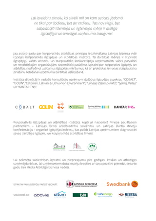 Jau astoto gadu par korporatīvās atbildības principu iedzīvināšanu Latvijas biznesa vidē
rūpējas Korporatīvās ilgtspējas un atbildības institūts. Tā darbības mērķis ir stiprināt
ilgtspējīgu valsts attīstību un starptautisko konkurētspēju uzņēmumiem, valsts pārvaldei
un nevalstiskajām organizācijām, sistemātiski padziļinot izpratni par korporatīvo ilgtspēju un
atbildību, nodrošinot uzticamus ilgtspējas mērījumus, kā arī praktiskas iemaņas starptautisku
zināšanu lietošanai uzņēmumu darbības uzlabošanā.
Institūta dibinātāji ir vadošie konsultāciju uzņēmumi dažādos ilgtspējas aspektos: “COBALT”,
“GOLIN”, “Estonian, Latvian & Lithuanian Environment”, “Latvijas Zaļais punkts”, “Spring Valley”
un “KANTAR TNS”.
Lai izveidotu zīmolu, ko cilvēki mīl un kam uzticas, jādomā
ne tikai par šodienu, bet arī rītdienu. Tas nav viegli, bet
sabalansēti īstermiņa un ilgtermiņa mērķi ir atslēga
ilgtspējīgai un ienesīgai uzņēmuma izaugsmei.
Korporatīvās ilgtspējas un atbildības institūts kopā ar nacionālā līmeņa sociālajiem
partneriem – Latvijas Brīvo arodbiedrību savienību un Latvijas Darba devēju
konfederāciju – organizē Ilgtspējas indeksu, kas palīdz Latvijas uzņēmumiem diagnosticēt
savas darbības ilgtspēju un korporatīvās atbildības līmeni.
Lai sekmētu sabiedrības izpratni un pieprasījumu pēc godīgas, ētiskas un atbildīgas
uzņēmējdarbības, lai uzņēmumiem dotu iespēju lepoties ar savu pozitīvo pieredzi, ceturto
gadu tiek rīkota Atbildīga biznesa nedēļa.
 