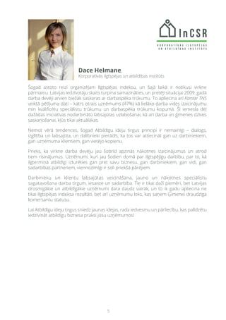 5
Šogad astoto reizi organizējam Ilgtspējas indeksu, un šajā laikā ir notikusi virkne
pārmaiņu. Latvijas iedzīvotāju skaits turpina samazināties, un pretēji situācijai 2009. gadā
darba devēji arvien biežāk saskaras ar darbaspēka trūkumu. To apliecina arī Kantar TNS
veiktā pētījuma dati – katrs otrais uzņēmums (47%) kā lielāko darba vides izaicinājumu
min kvalificētu speciālistu trūkumu un darbaspēka trūkumu kopumā. Šī iemesla dēļ
dažādas iniciatīvas nodarbināto labsajūtas uzlabošanai, kā arī darba un ģimenes dzīves
saskaņošanai, kļūs tikai aktuālākas.
Ņemot vērā tendences, šogad Atbildīgu ideju tirgus principi ir nemainīgi – dialogs,
izglītība un labsajūta, un dalībnieki pierādīs, ka tos var attiecināt gan uz darbiniekiem,
gan uzņēmuma klientiem, gan vietējo kopienu.
Prieks, ka virkne darba devēju jau šobrīd apzinās nākotnes izaicinājumus un atrod
tiem risinājumus. Uzņēmumi, kuri jau šodien domā par ilgtspējīgu darbību, par to, kā
ilgtermiņā atbildīgi izturēties gan pret savu biznesu, gan darbiniekiem, gan vidi, gan
sadarbības partneriem, viennozīmīgi ir soli priekšā pārējiem.
Darbinieku un klientu labsajūtas veicināšana, jauno un nākotnes speciālistu
sagatavošana darba tirgum, iesaiste un sadarbība. Tie ir tikai daži piemēri, bet Latvijas
drosmīgākie un atbildīgākie uzņēmumi dara daudz vairāk, un to ik gadu apliecina ne
tikai Ilgtspējas indeksa rezultāti, bet arī uzņēmumu loks, kas saņem Ģimenei draudzīga
komersantu statusu.
Lai Atbildīgu ideju tirgus sniedz jaunas idejas, rada iedvesmu un pārliecību, kas palīdzētu
iedzīvināt atbildīgu biznesa praksi jūsu uzņēmumos!
Dace Helmane,
Korporatīvās ilgtspējas un atbildības institūts
 