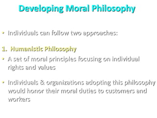 Developing Moral Philosophy
• Individuals can follow two approaches:
1. Humanistic Philosophy
• A set of moral principles focusing on individual
rights and values
• Individuals & organizations adopting this philosophy
would honor their moral duties to customers and
workers
 