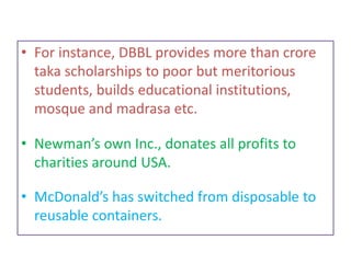 • For instance, DBBL provides more than crore
taka scholarships to poor but meritorious
students, builds educational institutions,
mosque and madrasa etc.
• Newman’s own Inc., donates all profits to
charities around USA.
• McDonald’s has switched from disposable to
reusable containers.
 