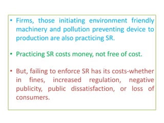 • Firms, those initiating environment friendly
machinery and pollution preventing device to
production are also practicing SR.
• Practicing SR costs money, not free of cost.
• But, failing to enforce SR has its costs-whether
in fines, increased regulation, negative
publicity, public dissatisfaction, or loss of
consumers.
 