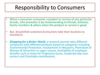 Responsibility to Consumers
• When a consumer consumes a product or service of any particular
brands, s/he promotes it by recommending to friends, relatives,
family members & others when the product or service is good.
• But, dissatisfied customers/consumers take their business to
elsewhere.
• Shopping for a Better World, a research journal rates different
companies with different products based on categories including
Environmental Protection, Involvement in Weapons, Promotion of
Women & Minorities in upper classes, Availability of employee
benefits such as leave for Pregnancy issues, Corporate day-care
centers and Charitable contributions.
 