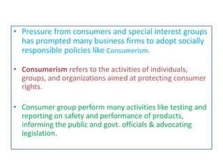 • Pressure from consumers and special interest groups
has prompted many business firms to adopt socially
responsible policies like Consumerism.
• Consumerism refers to the activities of individuals,
groups, and organizations aimed at protecting consumer
rights.
• Consumer group perform many activities like testing and
reporting on safety and performance of products,
informing the public and govt. officials & advocating
legislation.
 