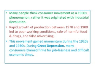 • Many people think consumer movement as a 1960s
phenomenon, rather it was originated with Industrial
Revolution.
• Rapid growth of production between 1970 and 1900
led to poor working conditions, sale of harmful food
& drugs, and false advertising.
• This movement gained momentum during the 1920s
and 1930s. During Great Depression, many
consumers blamed firms for job-lessness and difficult
economic times.
 