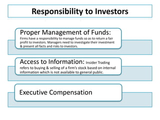 Responsibility to Investors
Proper Management of Funds:
Firms have a responsibility to manage funds so as to return a fair
profit to investors. Managers need to investigate their investment
& present all facts and risks to investors.
Access to Information: Insider Trading
refers to buying & selling of a firm’s stock based on internal
information which is not available to general public.
Executive Compensation
 