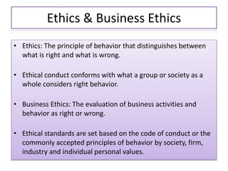 Ethics & Business Ethics
• Ethics: The principle of behavior that distinguishes between
what is right and what is wrong.
• Ethical conduct conforms with what a group or society as a
whole considers right behavior.
• Business Ethics: The evaluation of business activities and
behavior as right or wrong.
• Ethical standards are set based on the code of conduct or the
commonly accepted principles of behavior by society, firm,
industry and individual personal values.
 