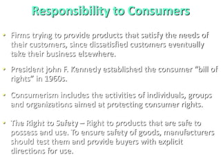 Responsibility to Consumers
• Firms trying to provide products that satisfy the needs of
their customers, since dissatisfied customers eventually
take their business elsewhere.
• President john F. Kennedy established the consumer “bill of
rights” in 1960s.
• Consumerism includes the activities of individuals, groups
and organizations aimed at protecting consumer rights.
• The Right to Safety – Right to products that are safe to
possess and use. To ensure safety of goods, manufacturers
should test them and provide buyers with explicit
directions for use.
 