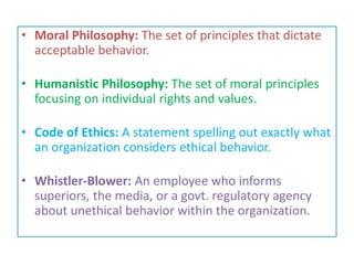 • Moral Philosophy: The set of principles that dictate
acceptable behavior.
• Humanistic Philosophy: The set of moral principles
focusing on individual rights and values.
• Code of Ethics: A statement spelling out exactly what
an organization considers ethical behavior.
• Whistler-Blower: An employee who informs
superiors, the media, or a govt. regulatory agency
about unethical behavior within the organization.
 