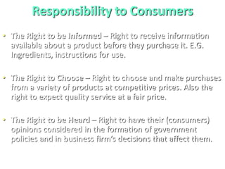Responsibility to Consumers
• The Right to be Informed – Right to receive information
available about a product before they purchase it. E.G.
Ingredients, instructions for use.
• The Right to Choose – Right to choose and make purchases
from a variety of products at competitive prices. Also the
right to expect quality service at a fair price.
• The Right to be Heard – Right to have their (consumers)
opinions considered in the formation of government
policies and in business firm’s decisions that affect them.
 