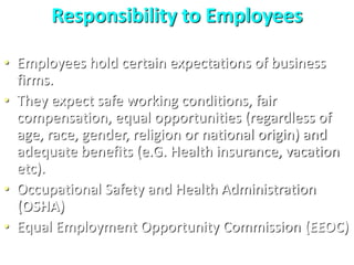Responsibility to Employees
• Employees hold certain expectations of business
firms.
• They expect safe working conditions, fair
compensation, equal opportunities (regardless of
age, race, gender, religion or national origin) and
adequate benefits (e.G. Health insurance, vacation
etc).
• Occupational Safety and Health Administration
(OSHA)
• Equal Employment Opportunity Commission (EEOC)
 