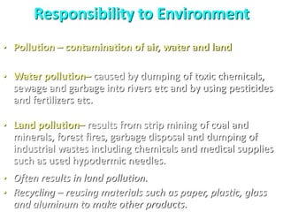 Responsibility to Environment
• Pollution – contamination of air, water and land
• Water pollution– caused by dumping of toxic chemicals,
sewage and garbage into rivers etc and by using pesticides
and fertilizers etc.
• Land pollution– results from strip mining of coal and
minerals, forest fires, garbage disposal and dumping of
industrial wastes including chemicals and medical supplies
such as used hypodermic needles.
• Often results in land pollution.
• Recycling – reusing materials such as paper, plastic, glass
and aluminum to make other products.
 
