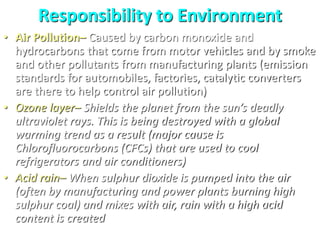Responsibility to Environment
• Air Pollution– Caused by carbon monoxide and
hydrocarbons that come from motor vehicles and by smoke
and other pollutants from manufacturing plants (emission
standards for automobiles, factories, catalytic converters
are there to help control air pollution)
• Ozone layer– Shields the planet from the sun’s deadly
ultraviolet rays. This is being destroyed with a global
warming trend as a result (major cause is
Chlorofluorocarbons (CFCs) that are used to cool
refrigerators and air conditioners)
• Acid rain– When sulphur dioxide is pumped into the air
(often by manufacturing and power plants burning high
sulphur coal) and mixes with air, rain with a high acid
content is created
 