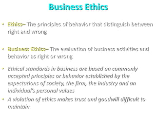 Business Ethics
• Ethics– The principles of behavior that distinguish between
right and wrong
• Business Ethics– The evaluation of business activities and
behavior as right or wrong
• Ethical standards in business are based on commonly
accepted principles or behavior established by the
expectations of society, the firm, the industry and an
individual’s personal values
• A violation of ethics makes trust and goodwill difficult to
maintain
 