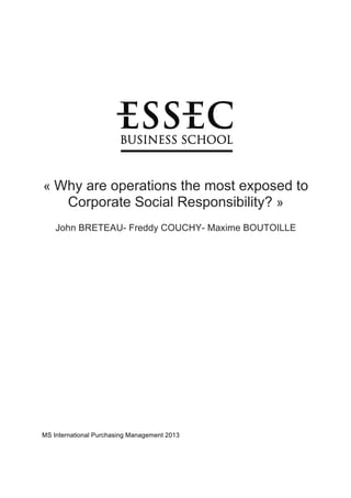  
	
  
	
  
	
  
	
  
	
  
	
  
	
  
	
  
	
  
	
  
	
  
	
  
	
  
	
  
	
  
	
  
« Why are operations the most exposed to
Corporate Social Responsibility? »
John BRETEAU- Freddy COUCHY- Maxime BOUTOILLE	
  
	
  
	
  
	
  
	
  
	
  
	
  
	
  
	
  
	
  
	
  
	
  
	
  
	
  
	
  
	
  
	
  
	
  
	
  
	
  
	
  
	
  
	
  
	
  
	
  
	
  
MS International Purchasing Management 2013
 
