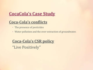 CocaCola’s Case Study
Coca-Cola’s conflicts
• The presence of pesticides
• Water pollution and the over-extraction of groundwater.
Coca-Cola’s CSR policy
“Live Positively”
 