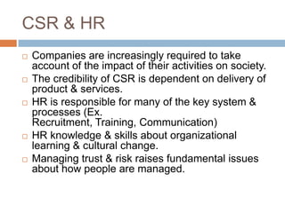 CSR & HR
 Companies are increasingly required to take
account of the impact of their activities on society.
 The credibility of CSR is dependent on delivery of
product & services.
 HR is responsible for many of the key system &
processes (Ex.
Recruitment, Training, Communication)
 HR knowledge & skills about organizational
learning & cultural change.
 Managing trust & risk raises fundamental issues
about how people are managed.
 
