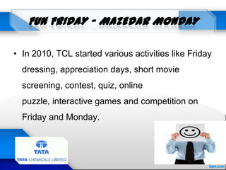 • In 2010, TCL started various activities like Friday
dressing, appreciation days, short movie
screening, contest, quiz, online
puzzle, interactive games and competition on
Friday and Monday.
 