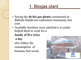 1. Biogas plant_________
 Seeing the 46 bio gas plants constructed at
Babrala Haldia too replicated community last
year.
 Available facilities were satisfied is it yearly
helped them to cook for a
family of five twice
a day
also reduce the
consumption of
biomass fuel wood.
 