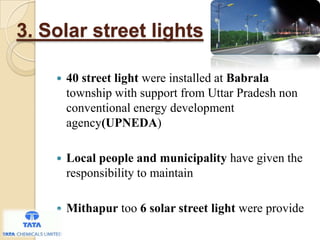 3. Solar street lights
 40 street light were installed at Babrala
township with support from Uttar Pradesh non
conventional energy development
agency(UPNEDA)
 Local people and municipality have given the
responsibility to maintain
 Mithapur too 6 solar street light were provide
 